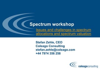 Spectrum workshop
Issues and challenges in spectrum
allocations and spectrum valuation
Stefan Zehle, CEO
Coleago Consulting
stefan.zehle@coleago.com
+44 7974 356 258
 