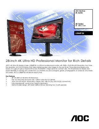 28-inch 4K Ultra HD Professional Monitor for Rich Details 
AOC's 4K Ultra HD display is here. U2868PQU is a 28-inch professional monitor with 3840 x 2160 Ultra HD Resolution, four times 
the resolution of a Full HD display that takes delivering clear crisp images to the next level. The professional display also 
boasts 1ms (gray-to-gray) response time and 70,000,000:1 mega dynamic contrast ratio. This 4K professional display also 
boasts flexibility in viewing and connections. So whether you are a designer, gamer, photographer, or someone who needs 
rich detail, AOC's U2868PQU will deliver exactly that. 
Key Features 
• 28” 4K 3840 x 2160 Ultra HD Resolution 
• Fast 1ms response time and over 1 billion colors for rich details 
• VGA, DVI with HDCP, HDMI (MHL), Display Port, USB 2.0 (2x), USB 3.0 (2x) connectivity 
• Fully adjustable tilt, swivel, pivot, height adjustments 
• Narrow border design with sleek hairline texture, featuring two 3-watt speakers 
AOC Monitors 
4K monitor 
68 Series 
28”, 3840 x 2160 
U2868PQU 
 