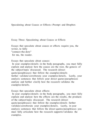 Speculating about Causes or Effects--Prompt and Dropbox
Essay Three: Speculating about Causes or Effects
Essays that speculate about causes or effects require you, the
writer, to fully
"connect-the-dots"
for me, the reader.
Essays that speculate about causes:
In your examples/details in the body paragraphs, you must fully
explain and analyze how the causes are the root, the genesis of
the subject/topic discussed. The research (direct
quote/paraphrases) that follow the examples/details
further validate/corroborate your examples/details. Lastly, your
analysis sentences that follow your direct quotes/paraphrases
analyze and further clarify how the research validates the
examples/details.
Essays that speculate about effects:
In your examples/details in the body paragraphs, you must fully
explain and analyze how the effects are the results, the products
of the subject/topic discussed. The research (direct
quote/paraphrases) that follow the examples/details further
validate/corroborate your examples/details. Lastly, in your
analysis sentences that follow the direct quotes/paraphrases you
must fully articulate how the research supports/validates the
examples.
 