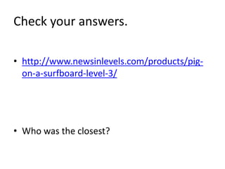 Check your answers. 
• http://www.newsinlevels.com/products/pig-on- 
a-surfboard-level-3/ 
• Who was the closest? 
