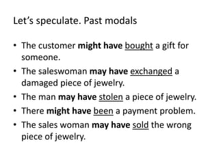 Let’s speculate. Past modals 
• The customer might have bought a gift for 
someone. 
• The saleswoman may have exchanged a 
damaged piece of jewelry. 
• The man may have stolen a piece of jewelry. 
• There might have been a payment problem. 
• The sales woman may have sold the wrong 
piece of jewelry. 
 