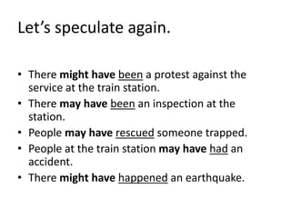 Let’s speculate again. 
• There might have been a protest against the 
service at the train station. 
• There may have been an inspection at the 
station. 
• People may have rescued someone trapped. 
• People at the train station may have had an 
accident. 
• There might have happened an earthquake. 
 