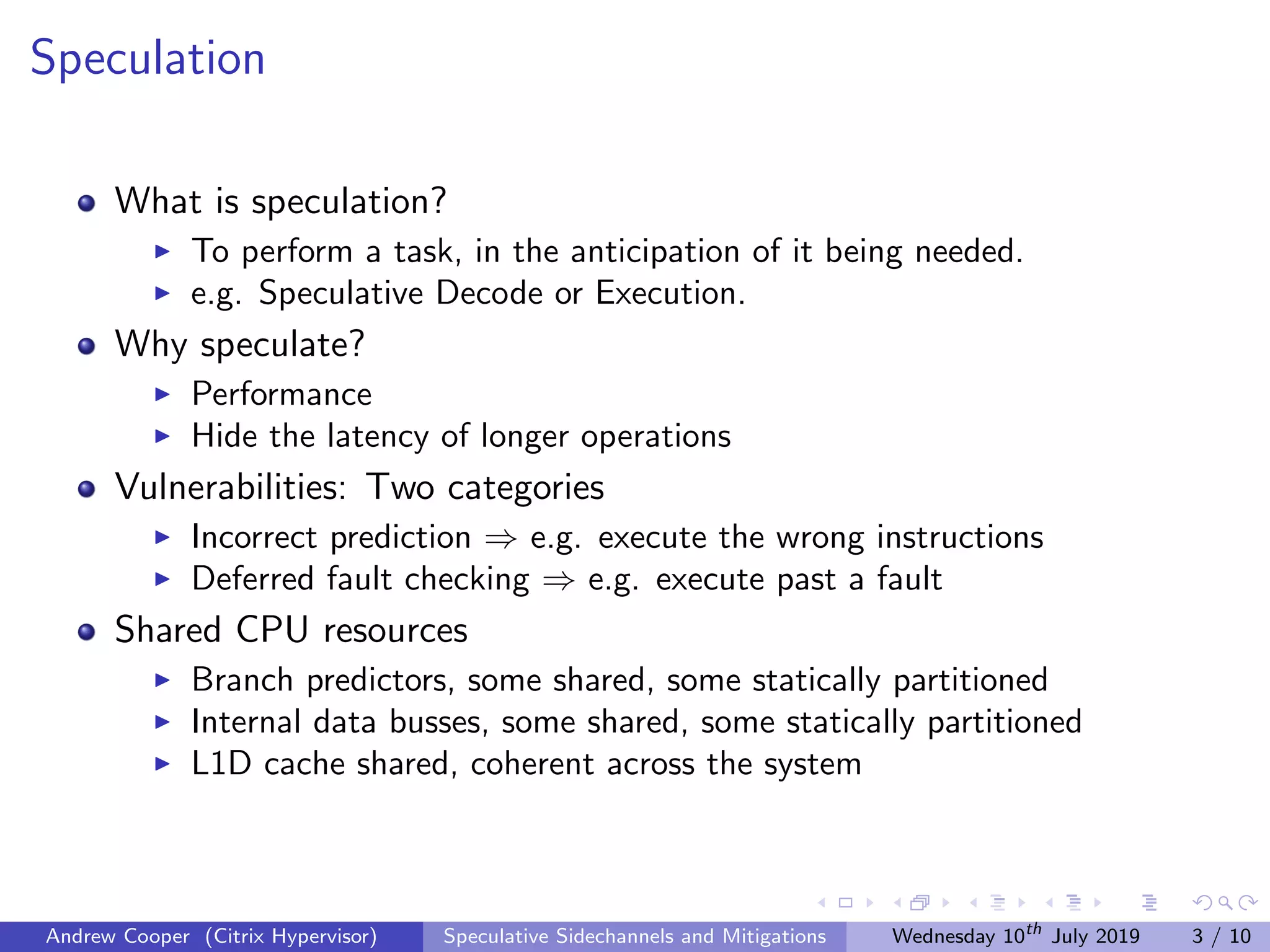 Speculation
What is speculation?
To perform a task, in the anticipation of it being needed.
e.g. Speculative Decode or Execution.
Why speculate?
Performance
Hide the latency of longer operations
Vulnerabilities: Two categories
Incorrect prediction ⇒ e.g. execute the wrong instructions
Deferred fault checking ⇒ e.g. execute past a fault
Shared CPU resources
Branch predictors, some shared, some statically partitioned
Internal data busses, some shared, some statically partitioned
L1D cache shared, coherent across the system
Andrew Cooper (Citrix Hypervisor) Speculative Sidechannels and Mitigations Wednesday 10th
July 2019 3 / 10
 