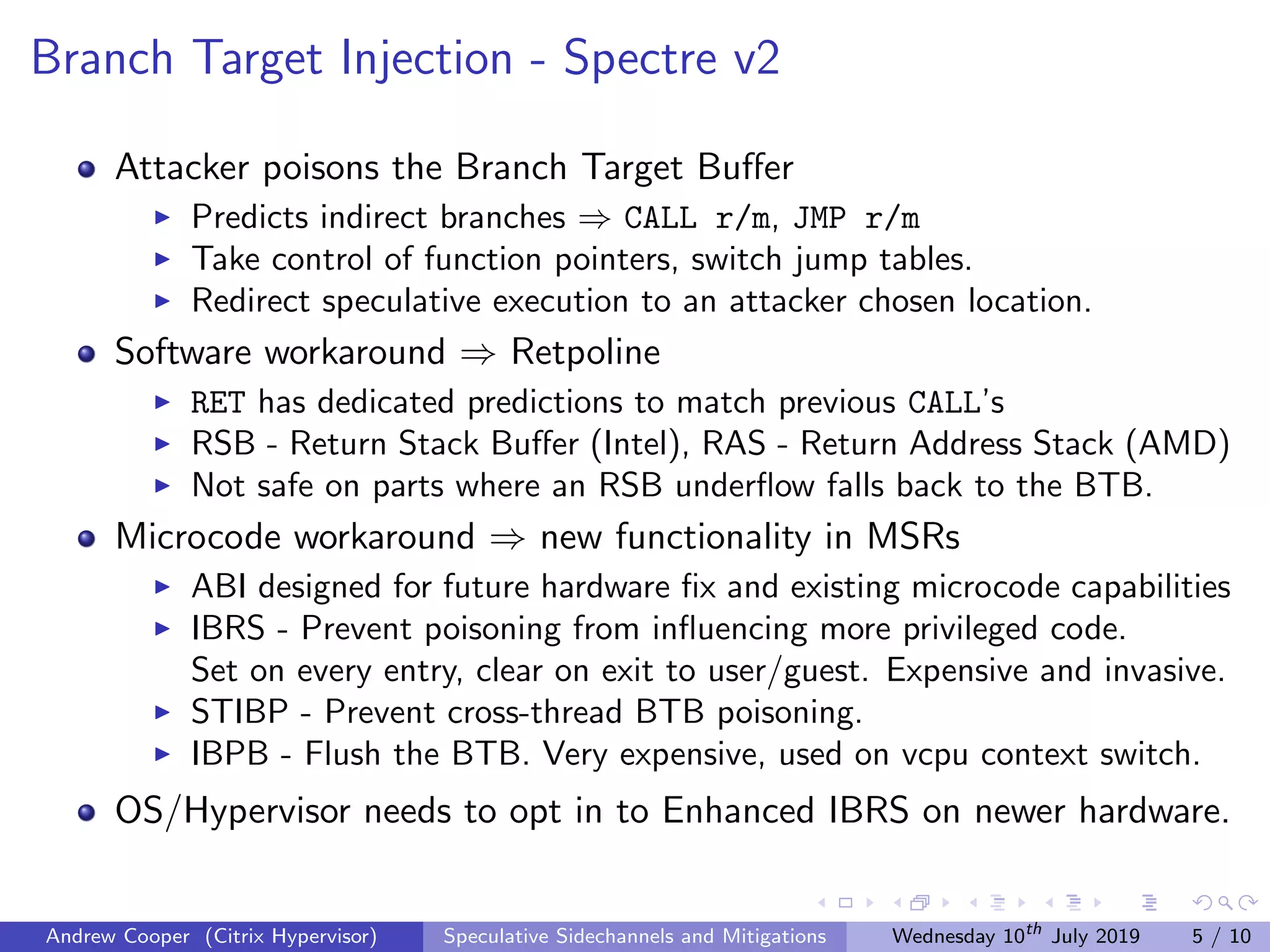 Branch Target Injection - Spectre v2
Attacker poisons the Branch Target Buﬀer
Predicts indirect branches ⇒ CALL r/m, JMP r/m
Take control of function pointers, switch jump tables.
Redirect speculative execution to an attacker chosen location.
Software workaround ⇒ Retpoline
RET has dedicated predictions to match previous CALL’s
RSB - Return Stack Buﬀer (Intel), RAS - Return Address Stack (AMD)
Not safe on parts where an RSB underﬂow falls back to the BTB.
Microcode workaround ⇒ new functionality in MSRs
ABI designed for future hardware ﬁx and existing microcode capabilities
IBRS - Prevent poisoning from inﬂuencing more privileged code.
Set on every entry, clear on exit to user/guest. Expensive and invasive.
STIBP - Prevent cross-thread BTB poisoning.
IBPB - Flush the BTB. Very expensive, used on vcpu context switch.
OS/Hypervisor needs to opt in to Enhanced IBRS on newer hardware.
Andrew Cooper (Citrix Hypervisor) Speculative Sidechannels and Mitigations Wednesday 10th
July 2019 5 / 10
 