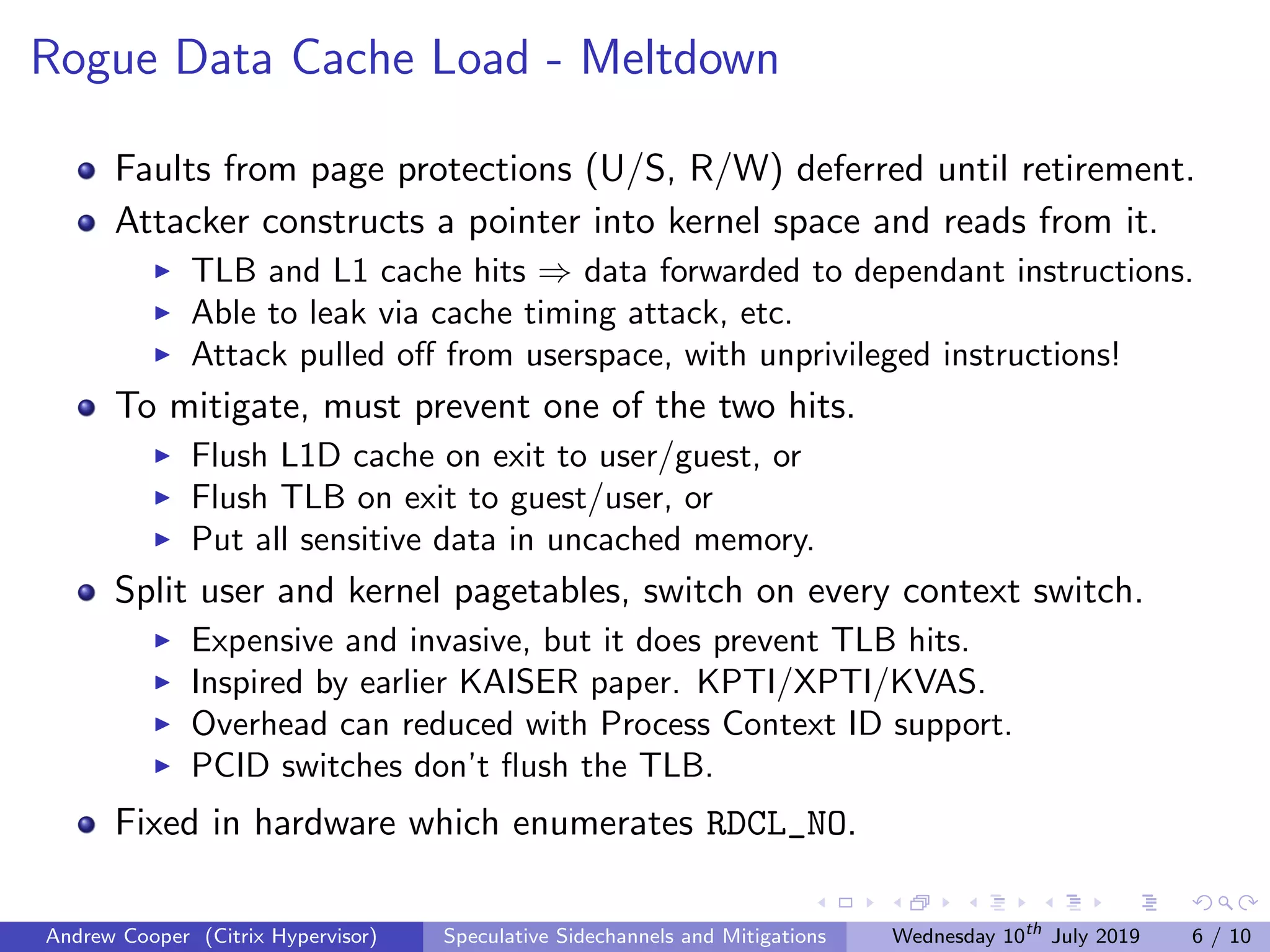Rogue Data Cache Load - Meltdown
Faults from page protections (U/S, R/W) deferred until retirement.
Attacker constructs a pointer into kernel space and reads from it.
TLB and L1 cache hits ⇒ data forwarded to dependant instructions.
Able to leak via cache timing attack, etc.
Attack pulled oﬀ from userspace, with unprivileged instructions!
To mitigate, must prevent one of the two hits.
Flush L1D cache on exit to user/guest, or
Flush TLB on exit to guest/user, or
Put all sensitive data in uncached memory.
Split user and kernel pagetables, switch on every context switch.
Expensive and invasive, but it does prevent TLB hits.
Inspired by earlier KAISER paper. KPTI/XPTI/KVAS.
Overhead can reduced with Process Context ID support.
PCID switches don’t ﬂush the TLB.
Fixed in hardware which enumerates RDCL_NO.
Andrew Cooper (Citrix Hypervisor) Speculative Sidechannels and Mitigations Wednesday 10th
July 2019 6 / 10
 