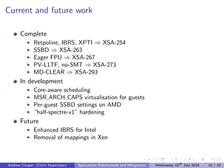 Current and future work
Complete
Retpoline, IBRS, XPTI ⇒ XSA-254
SSBD ⇒ XSA-263
Eager FPU ⇒ XSA-267
PV-L1TF, no-SMT ⇒ XSA-273
MD-CLEAR ⇒ XSA-293
In development
Core-aware scheduling
MSR ARCH CAPS virtualisation for guests
Per-guest SSBD settings on AMD
“half-spectre-v1” hardening
Future
Enhanced IBRS for Intel
Removal of mappings in Xen
Andrew Cooper (Citrix Hypervisor) Speculative Sidechannels and Mitigations Wednesday 10th
July 2019 10 / 10
 