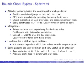 Bounds Check Bypass - Spectre v1
Attacker poisons/trains the conditional branch predictor.
Predicts conditional jumps ⇒ Jcc rel, JCXZ rel
CPU starts speculatively executing the wrong basic block.
Classic example is an OoB array read, and second dependent read.
Easily constructed in JIT code. Less common in compiled code.
Mitigations
Arrays ⇒ create data dependency for the index value.
Problematic with data-value speculation.
General ⇒ LFENCE after the Jcc instruction.
Usually need to fence both basic blocks.
Hardware ﬁx is still an open problem.
It is context dependent which data values are safe to speculate on.
Some gadgets are very common and very useful to an attacker.
Type confusion ⇒ if ( is_pv(v) ) { ... } else { ... }
Arbitrary cache load ⇒ Single OoB array read.
Andrew Cooper (Citrix Hypervisor) Speculative Sidechannels and Mitigations Wednesday 10th
July 2019 4 / 10
 