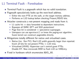 L1 Terminal Fault - Foreshadow
Terminal Fault is a pagewalk which has no valid translation.
Pagewalk speculatively looks up the next-level address.
Either the next PTE on the walk, or the target memory address.
Performs an L1D lookup before checking Present/RSVD bits.
Attacker constructs a not-present mapping and reads from it.
L1 cache hit ⇒ data forwarded to dependant instructions.
Bypasses all SMM, EPT and SGX protections!
Page Size bit is considered ⇒ speculative superpages.
Userspace can use mprotect() or know the paging-out algorithm.
Guest kernel can construct pagetables directly.
Mitigations totally diﬀerent for native and virtualised cases.
Native (inc. Xen PV): Real L1D width generally larger than reported.
Invert all bits for not-present PTEs ⇒ L1D miss.
Virtualised (HVM): Hypervisor can’t control guest PTEs.
Disable HT. New microcode MSR to ﬂush L1D on VMEntry.
Fixed in hardware which enumerates RDCL_NO.
Andrew Cooper (Citrix Hypervisor) Speculative Sidechannels and Mitigations Wednesday 10th
July 2019 8 / 10
 