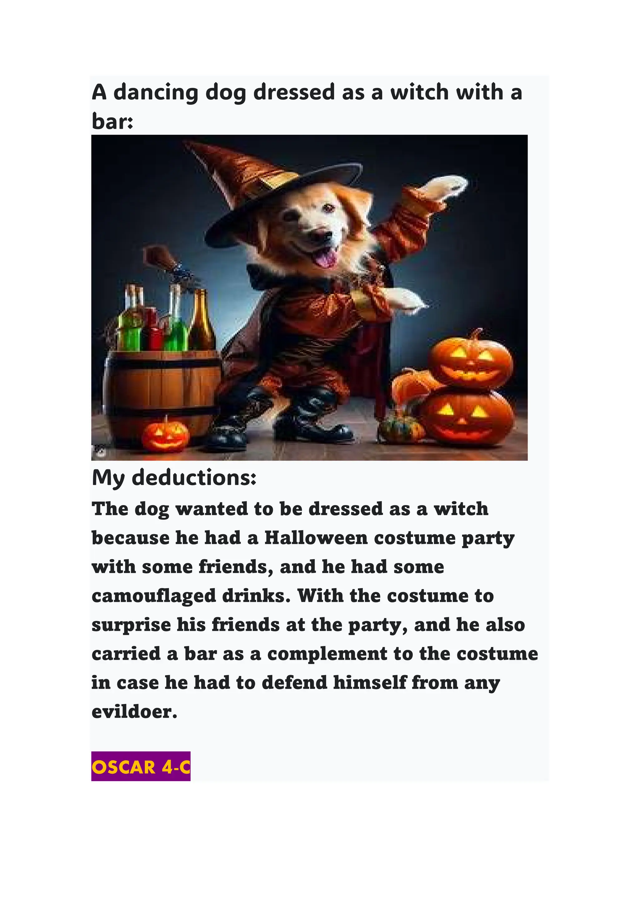 A dancing dog dressed as a witch with a
bar:
My deductions:
The dog wanted to be dressed as a witch
because he had a Halloween costume party
with some friends, and he had some
camouflaged drinks. With the costume to
surprise his friends at the party, and he also
carried a bar as a complement to the costume
in case he had to defend himself from any
evildoer.
OSCAR 4-C
 