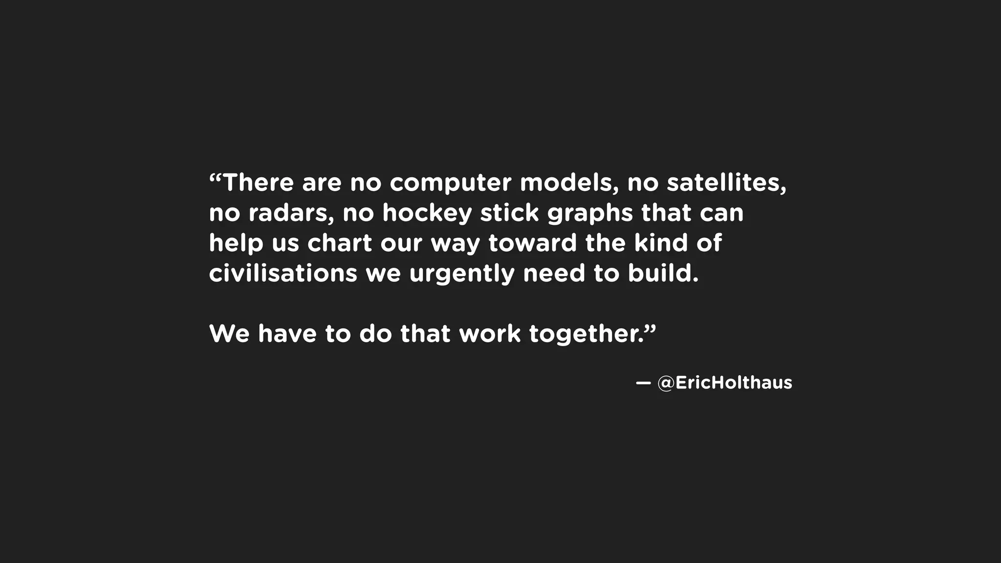 “There are no computer models, no satellites,
no radars, no hockey stick graphs that can
help us chart our way toward the kind of
civilisations we urgently need to build.
We have to do that work together.”
 
 — @EricHolthaus
 