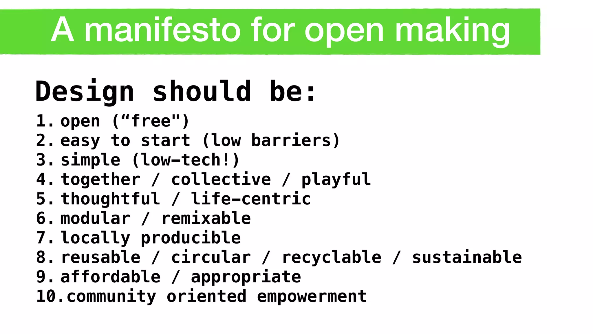 A manifesto for open making
1. open (“free")
2. easy to start (low barriers)
3. simple (low-tech!)
4. together / collective / playful
5. thoughtful / life-centric
6. modular / remixable
7. locally producible
8. reusable / circular / recyclable / sustainable
9. affordable / appropriate
10.community oriented empowerment
Design should be:
 