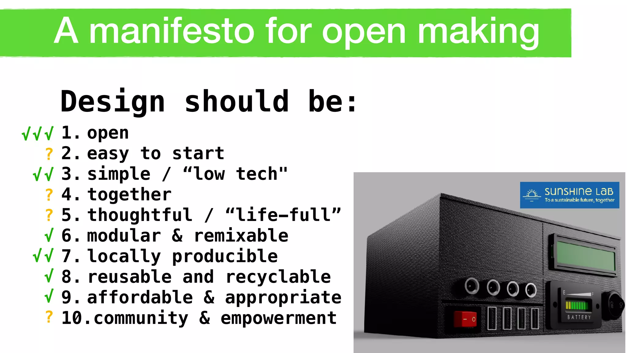 A manifesto for open making
1. open
2. easy to start
3. simple / “low tech"
4. together
5. thoughtful / “life-full”
6. modular & remixable
7. locally producible
8. reusable and recyclable
9. affordable & appropriate
10.community & empowerment
Design should be:
√
√
?
√
√
√
√
?
?
?
√√
√
√
 