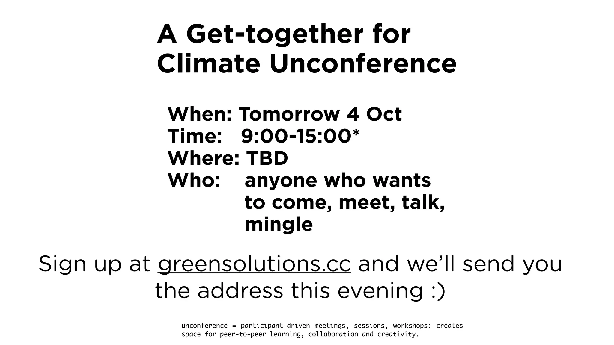 When: Tomorrow 4 Oct
Time: 9:00-15:00* 
Where: TBD 
Who: anyone who wants  
to come, meet, talk,  
mingle
unconference = participant-driven meetings, sessions, workshops: creates
space for peer-to-peer learning, collaboration and creativity.
A Get-together for 
Climate Unconference
Sign up at greensolutions.cc and we’ll send you
the address this evening :)
 