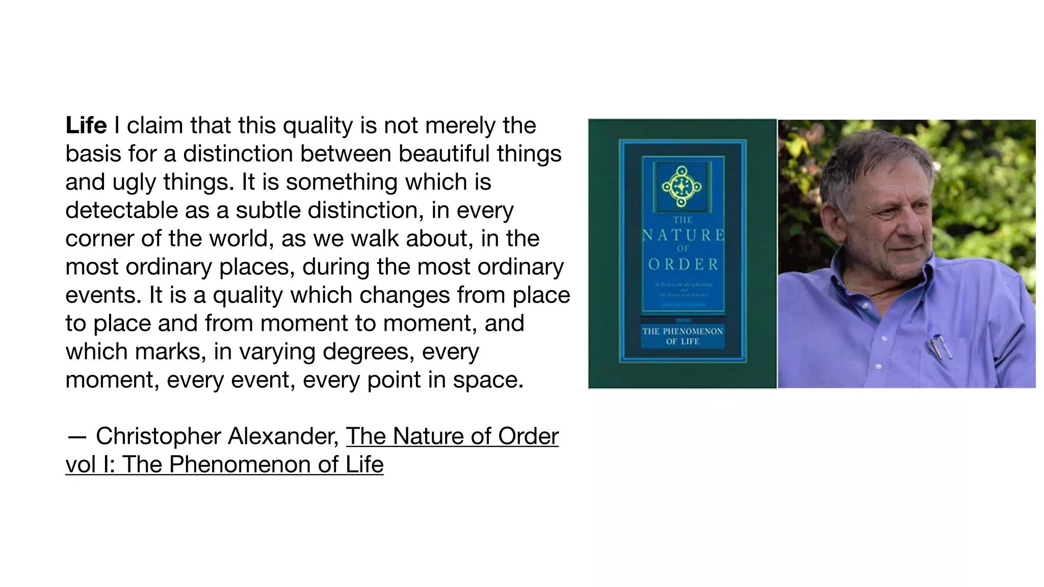 Life I claim that this quality is not merely the
basis for a distinction between beautiful things
and ugly things. It is something which is
detectable as a subtle distinction, in every
corner of the world, as we walk about, in the
most ordinary places, during the most ordinary
events. It is a quality which changes from place
to place and from moment to moment, and
which marks, in varying degrees, every
moment, every event, every point in space. 
 
— Christopher Alexander, The Nature of Order
vol I: The Phenomenon of Life
 