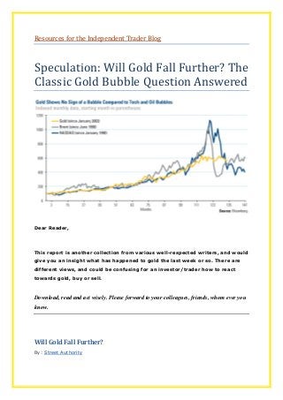 Resources for the Independent Trader Blog
Speculation: Will Gold Fall Further? The
Classic Gold Bubble Question Answered
Dear Reader,
This report is another collection from various well-respected writers, and would
give you an insight what has happened to gold the last week or so. There are
different views, and could be confusing for an investor/trader how to react
towards gold, buy or sell.
Download, read and act wisely. Please forward to your colleagues, friends, whom ever you
know.
Will Gold Fall Further?
By: Street Authority
 