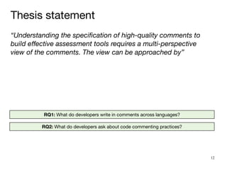 12
“Understanding the speci
fi
cation of high-quality comments to
build e
ff
ective assessment tools requires a multi-perspective
view of the comments. The view can be approached by”
RQ1: What do developers write in comments across languages?
RQ2: What do developers ask about code commenting practices?
Thesis statement
 