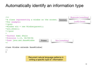 18
Represents [something]
[verb]s [noun]
Sees [something]
Pointer
/*
*

*A class representing a window on the screen
.

*For example
:

*<pre
>

*Window win = new Window(parent)
;

*win.show()
;

*</pre
>

*
 

*@author Sami Shai
o

*@version 1.13, 06/08/0
6

*@see java.awt.BaseWindo
w

*/
 

class Window extends BaseWindow
{

.
.

}
Summary
Automatically identify an information type
Recurrent natural language patterns in
writing a specific type of information
 