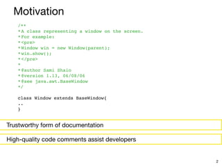 Trustworthy form of documentation
/*
*

*A class representing a window on the screen
.

*For example
:

*<pre
>

*Window win = new Window(parent)
;

*win.show()
;

*</pre
>

*
 

*@author Sami Shai
o

*@version 1.13, 06/08/0
6

*@see java.awt.BaseWindo
w

*/
 

class Window extends BaseWindow
{

.
.

}
Motivation
2
High-quality code comments assist developers
 