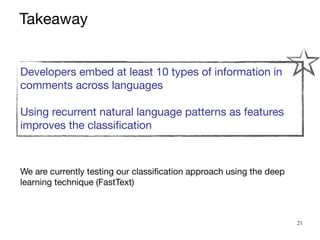 21
We are currently testing our classification approach using the deep
learning technique (FastText)
Developers embed at least 10 types of information in
comments across languages

Using recurrent natural language patterns as features
improves the classification

Takeaway
 