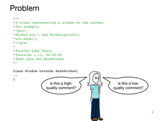 3
is this a high-
quality comment?
is this a low-
quality comment?
/*
*

*A class representing a window on the screen
.

*For example
:

*<pre
>

*Window win = new Window(parent)
;

*win.show()
;

*</pre
>

*
 

*@author Sami Shai
o

*@version 1.13, 06/08/0
6

*@see java.awt.BaseWindo
w

*/
 

class Window extends BaseWindow
{

.
.

}
Problem
 