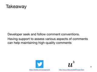 38
Developer seek and follow comment conventions.

Having support to assess various aspects of comments
can help maintaining high-quality comments
Takeaway
https://twitter.com/poojaruhal http://scg.unibe.ch/staff/Pooja-Rani
 