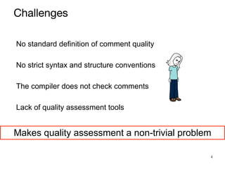 4
No standard definition of comment quality


No strict syntax and structure conventions


The compiler does not check comments


Lack of quality assessment tools


Makes quality assessment a non-trivial problem
Challenges
 