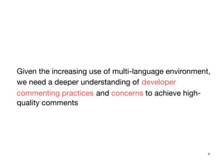 9
Given the increasing use of multi-language environment,
we need a deeper understanding of developer
commenting practices and concerns to achieve high-
quality comments
 