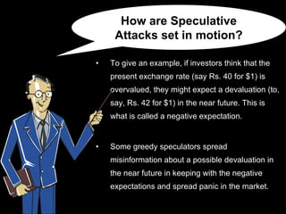 To give an example, if investors think that the present exchange rate (say Rs. 40 for $1) is overvalued, they might expect a devaluation (to, say, Rs. 42 for $1) in the near future. This is what is called a negative expectation. Some greedy speculators spread misinformation about a possible devaluation in the near future in keeping with the negative expectations and spread panic in the market. How are Speculative Attacks set in motion? 
