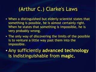 (Arthur C.) Clarke's Laws
                                              ca
●

                                         fr an
  When a distinguished but elderly scientist states that
                                        a
  something is possible, he is almost certainly right.
  When he states that somethingCim mis impossible, he is
  very probably wrong.          ld t.   co
                              ra the n
  The only way of discovering va limits of the possible
                            e
                           G past them into the
                         way tsa
●


  is to venture a little e
  impossible.        qu idio
                   ni e
                  i g
               om illa
● Any sufficiently advanced technology
              D v
           c)
  is indistinguishable from magic.
         (
 