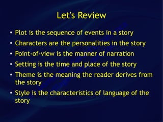 Let's Review
                                           ca
●   Plot is the sequence of events in ra n
                                        a story
                                     afin the story
●
                                  im m
    Characters are the personalities
                                 C co
                              ld t.
    Point-of-view is the manner of narration
                            ra an
●


●
                           e place of the story
    Setting is the time and av
                         G s
●
                       ue iot reader derives from
    Theme is the niq id the
                    meaning
    the story m   i ge
                o illa
               D characteristics of language of the
    Style is) the v
          (c
●


    story
 