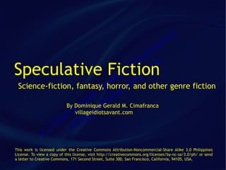 ca
                                            fr                               an
                                          a
                                        im m
Speculative Fiction                    C co
                                   ld t.
                                ra aand other genre fiction
                              e v n
Science-fiction, fantasy, horror,
                            G sa
                       ue Gerald M. Cimafranca
              By Dominiquedi
                               ot
                 n eiq i
                ivillageidiotsavant.com
              m lag
            o il
           D v
      ( c)
This work is licensed under the Creative Commons Attribution-Noncommercial-Share Alike 3.0 Philippines
License. To view a copy of this license, visit http://creativecommons.org/licenses/by-nc-sa/3.0/ph/ or send
a letter to Creative Commons, 171 Second Street, Suite 300, San Francisco, California, 94105, USA.
 