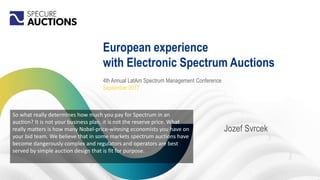 European experience
with Electronic Spectrum Auctions
Jozef Svrcek
4th Annual LatAm Spectrum Management Conference
September 2017
So what really determines how much you pay for Spectrum in an
auction? It is not your business plan, it is not the reserve price. What
really matters is how many Nobel-price-winning economists you have on
your bid team. We believe that in some markets spectrum auctions have
become dangerously complex and regulators and operators are best
served by simple auction design that is fit for purpose.
 