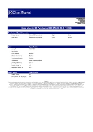 Chem2Market GmbH
Planckstraße 17
22765 Hamburg
Deutschland
info@chem2market.com
+49 40 80 79 60 10
Spec Vitamin B6 Pyridoxine HCl CAS 58-56-0 (15960)
Product and Batch Information
Product Name Vitamin B6 Hydrochloride Origin China
other Name Pyridoxine Hydrochloride CAS # 58-56-0
Item Specification
Assay, % 98.0~100.5
Identification
Color Reaction Positive
Infrared Absorbance Positive
Chloride Identification Positive
Appearance White Crystaline Powder
pH(100g/L Solution) 2.4~3.0
Loss on drying, % ≤5
Residue on ignition, % ≤0.1
Heavy Metals Specification
Arsenic, mg/kg ≤2
Heavy Metals (As Pb), mg/kg ≤10
Disclaimer
This document, or any answers or information provided herein by Chem2Market GmbH, does not constitute a legally binding obligation of Chem2Market GmbH. While the descriptions, designs, data and
information contained herein are presented in good faith and believed to be accurate, it is provided for your guidance only. Because many factors may affect processing or application/use, we
recommend that you make tests to determine the suitability of a product for your particular purpose prior to use. It does not relieve our customers from the obligation to perform a full inspection of the
products upon delivery or any other obligation.NO WARRANTIES OF ANY KIND, EITHER EXPRESS OR IMPLIED, INCLUDING WARRANTIES OF MERCHANTABILITY OR FITNESS FOR A
PARTICULAR PURPOSE, ARE MADE REGARDING PRODUCTS DESCRIBED OR DESIGNS, DATA OR INFORMATION SET FORTH, OR THAT THE PRODUCTS, DESIGNS, DATA OR
INFORMATION MAY BE USED WITHOUT INFRINGING THE INTELLECTUAL PROPERTY RIGHTS OF OTHERS. IN NO CASE SHALL THE DESCRIPTIONS, INFORMATION, DATA OR DESIGNS
PROVIDED BE CONSIDERED A PART OF OUR TERMS AND CONDITIONS OF SALE
 