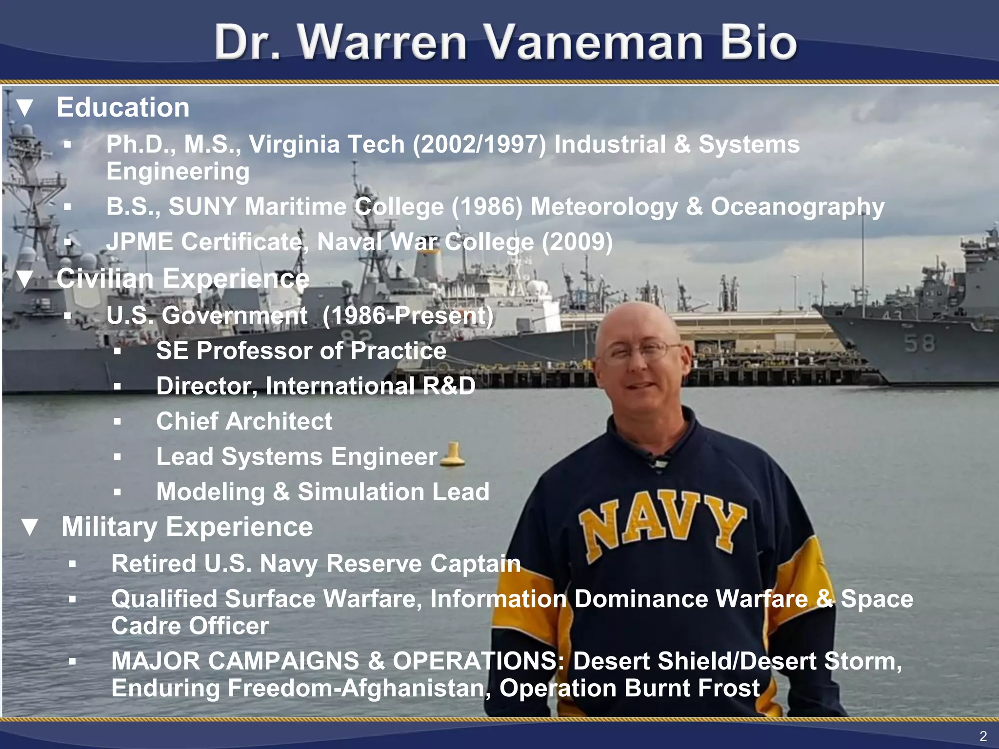 2
▼ Military Experience
 Retired U.S. Navy Reserve Captain
 Qualified Surface Warfare, Information Dominance Warfare & Space Cadre Officer
 MAJOR CAMPAIGNS & OPERATIONS: Desert Shield/Desert Storm, Enduring Freedom-Afghanistan, Operation Burnt Frost
2
▼ Education
 Ph.D., M.S., Virginia Tech (2002/1997) Industrial & Systems
Engineering
 B.S., SUNY Maritime College (1986) Meteorology & Oceanography
 JPME Certificate, Naval War College (2009)
▼ Civilian Experience
 U.S. Government (1986-Present)
 SE Professor of Practice
 Director, International R&D
 Chief Architect
 Lead Systems Engineer
 Modeling & Simulation Lead
▼ Military Experience
 Retired U.S. Navy Reserve Captain
 Qualified Surface Warfare, Information Dominance Warfare & Space
Cadre Officer
 MAJOR CAMPAIGNS & OPERATIONS: Desert Shield/Desert Storm,
Enduring Freedom-Afghanistan, Operation Burnt Frost
 