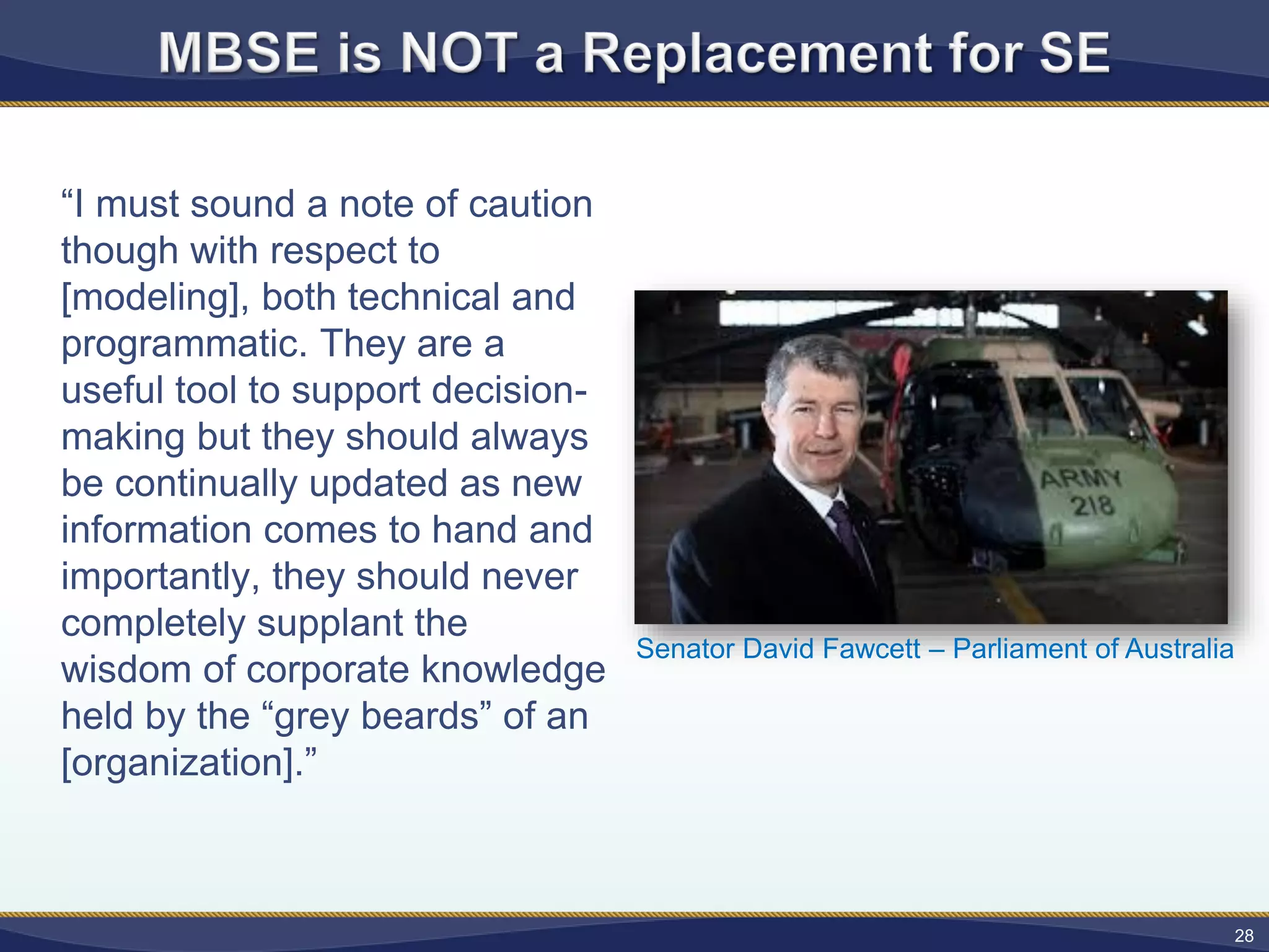 “I must sound a note of caution
though with respect to
[modeling], both technical and
programmatic. They are a
useful tool to support decision-
making but they should always
be continually updated as new
information comes to hand and
importantly, they should never
completely supplant the
wisdom of corporate knowledge
held by the “grey beards” of an
[organization].”
28
Senator David Fawcett – Parliament of Australia
 