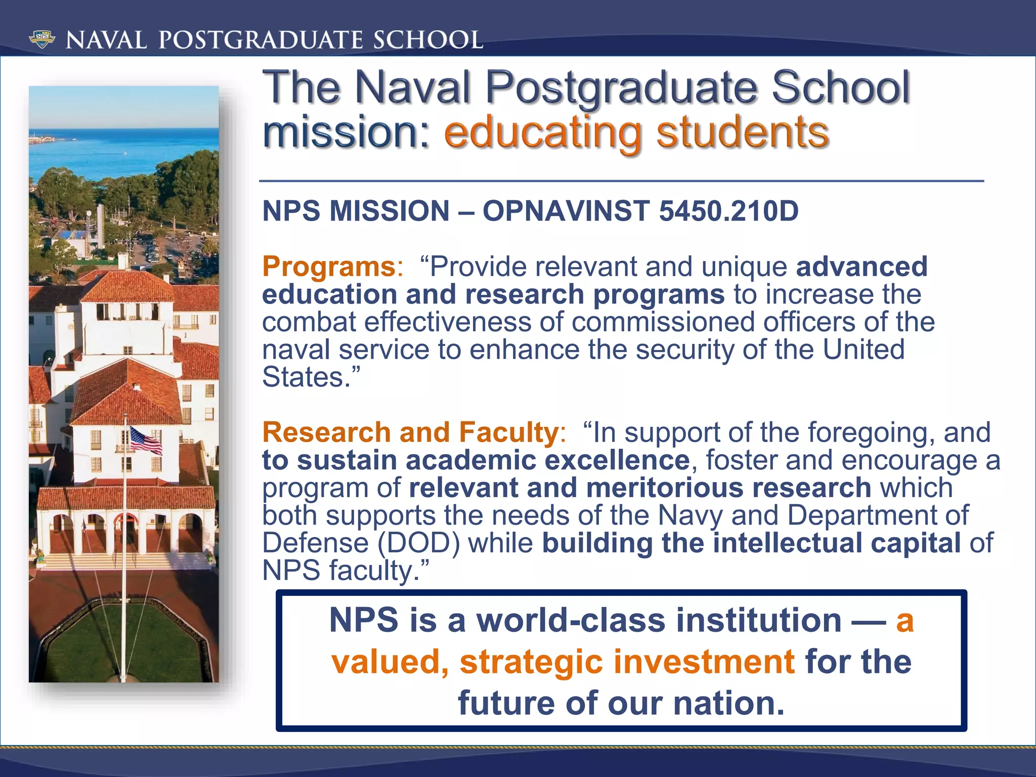 NPS MISSION – OPNAVINST 5450.210D
Programs: “Provide relevant and unique advanced
education and research programs to increase the
combat effectiveness of commissioned officers of the
naval service to enhance the security of the United
States.”
Research and Faculty: “In support of the foregoing, and
to sustain academic excellence, foster and encourage a
program of relevant and meritorious research which
both supports the needs of the Navy and Department of
Defense (DOD) while building the intellectual capital of
NPS faculty.”
NPS is a world-class institution — a
valued, strategic investment for the
future of our nation.
 