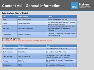 Content Ad – General Information
Tabs Available (Max of 4 tabs)
 Tab                     Feed Source                                  Detail
 RSS                     RSS Feed Address                             1 RSS Feed Address Per Tab

                                                                      1-5 Twitter Usernames per Tab. If multiple,
 Twitter                 Twitter Username
                                                                      will combine into 1 stream.
                                                                      Pulls videos from YouTube Channel. Clicks
 YouTube                 YouTube Channel URL                          YouTube Channel URL through to
                                                                      YouTube

                                                                      Can have 1 Custom Tab Max. Must choose
 Custom Tab              Custom Tab Option
                                                                      from options below.

Custom Tab Options
1 custom tab maximum. Allow 48 hours to build and 24 hours for each revision.


 Tab                     Format                                    Detail
 YouTube Videos          YouTube URLs                              Can send individual YouTube URL

 Custom Videos           Cideo Files                               Can send individual Video Files.

                                                                   Can send SWF, JPG, PNG, GIF sized
 Flash or Image          SWF or Image File
                                                                   290x150. Animation limit 15 seconds

                                                                   Can send MP3 file to use in Podcast Audio
 Podcast                 MP3 File
                                                                   Player

 Whitepapers             PDFs                                      Can send up to 5 Whitepapers
 