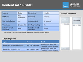 Content Ad 160x600

Regions                    Global              Dimensions                   160x600                   Example placement:
                           Wide
IAB Name                                       Size Limit*                  variable
                           Skyscraper

Rich Media Options         Yes                 Animation Limit              30 seconds*

Video/Audio                On user click       3rd Party Tracking           Yes

Polite Download                                Polite Download
                           80kB                                             Varies
SWF Max                                        Video Max

  * 30 seconds is the total maximum length of the whole animation, including all loops




Layout options
Layout                                      Format                    Detail

                                                                      Animation limit 15 sec. 3rd
Header (160x100) + Footer (160x50)          JPG, GIF, PNG, SWF
                                                                      Party Click Tracking Accepted
                                                                      Animation limit 15 sec. 3rd
Header (160x100) – (160x130)                JPG, GIF PNG, SWF
                                                                      Party Click Tracking Accepted
 
