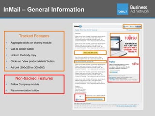 InMail – General Information



           Tracked Features
   Aggregate clicks on sharing module

   Call-to-action button

   Links in the body copy

   Clicks on ”View product details” button

   Ad Unit (300x250 or 300x600)



        Non-tracked Features
   Follow Company module

   Recommendation button
 