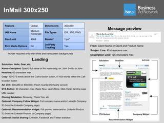 InMail 300x250

   Regions                  Global        Dimensions          300x250

                            Medium
                                                                                                  Message preview
   IAB Name                               File Types          GIF, JPG, PNG
                            Rectangle

   Size Limit               40kB          Border*             1 px*

                                          3rd Party
   Rich Media Options       No                                Yes                   From: Client Name or Client and Product Name
                                          Tracking
                                                                                    Subject Line: 45 characters max
     *border required only with white and transparent backgrounds
                                                                                    Description Line: 125 characters max

                                Landing
Salutation: Hello, Dear, etc.
Name of recipient: Specify full name or first name only; ex: John Smith, or John
Headline: 60 characters max
Copy: 100-275 words above the Call-to-action button, 0-1000 words below the Call-
to-action button
Ad Unit: 300x250 or 300x600; (Flash must be third party served)
CTA Button: 40 characters max (Apply Now, Learn More, Click Here); landing page
URL needed
Closing Salutation: Sincerely, Thank You, etc.
Optional: Company Follow Widget: Full company name and/or LinkedIn Company
ID (from the LinkedIn Company page)
Optional: Recommendation widget: Full product name and/or LinkedIn Product
ID (from the LinkedIn Product or Company page)
Optional: Social Sharing: LinkedIn, Facebook and Twitter available
 