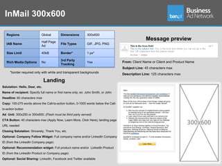 InMail 300x600

   Regions                  Global        Dimensions          300x600

                            Half Page
                                                                                                  Message preview
   IAB Name                               File Types          GIF, JPG, PNG
                            Ad

   Size Limit               40kB          Border*             1 px*

                                          3rd Party
   Rich Media Options       No                                Yes                   From: Client Name or Client and Product Name
                                          Tracking
                                                                                    Subject Line: 45 characters max
     *border required only with white and transparent backgrounds
                                                                                    Description Line: 125 characters max

                                Landing
Salutation: Hello, Dear, etc.
Name of recipient: Specify full name or first name only; ex: John Smith, or John
Headline: 60 characters max
Copy: 100-275 words above the Call-to-action button, 0-1000 words below the Call-
to-action button
Ad Unit: 300x250 or 300x600; (Flash must be third party served)
CTA Button: 40 characters max (Apply Now, Learn More, Click Here); landing page
URL needed
Closing Salutation: Sincerely, Thank You, etc.
Optional: Company Follow Widget: Full company name and/or LinkedIn Company
ID (from the LinkedIn Company page)
Optional: Recommendation widget: Full product name and/or LinkedIn Product
ID (from the LinkedIn Product or Company page)
Optional: Social Sharing: LinkedIn, Facebook and Twitter available
 