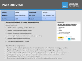 Polls 300x250

Regions                      Global                      Dimensions                  300x250

IAB Name                     Medium Rectangle            File Types                  GIF, JPG, PNG, SWF

Size Limit                   20kB                        Border*                     1 px*

      300x250 LinkedIn Polls Ads are LinkedIn designed and hosted

      Assets to be delivered:

      1. 100x40 customer supplied logo, less than 20kBin size

      2. Question: 75 characters max (including spaces)

      3. Answers: 30 characters max (including spaces)

      4. Answers: Up to ffive choices, minimum of 3 (avoid yes/no questions)

      5. Option to randomize order of answer choices

      6. Third party impression tracking – 1x1 pixel



      Please follow these best practices:
      •      Construct questions so that the poll results will be relevant and interesting to the professionals answering your questions
      •   Try to be as brief as possible in your question and answers. Shorter questions usually get higher response rates
      •   Avoid yes/no questions (e.g. do you use this product?). These polls perform below average and results are less interesting
      •   Include responses that cover the full spectrum of answers by including an option such as ”none of these” or ”other”
      •   Results listed under ”other” or ”none of these”: no write-in possible
      •   Do not ask leading questions (e.g. how much do you like this?) or reference specific brands, such as LinkedIn
 