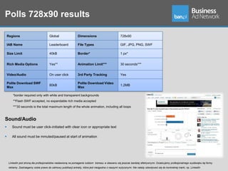 Polls 728x90 results

    Regions                            Global                   Dimensions                          728x90

    IAB Name                           Leaderboard              File Types                          GIF, JPG, PNG, SWF

    Size Limit                         40kB                     Border*                             1 px*


    Rich Media Options                 Yes**                    Animation Limit***                  30 seconds***


    Video/Audio                        On user click            3rd Party Tracking                  Yes

    Polite Download SWF                                         Polite Download Video
                                       80kB                                                         1.2MB
    Max                                                         Max

        *border required only with white and transparent backgrounds
        **Flash SWF accepted, no expandable rich media accepted
        ***30 seconds is the total maximum length of the whole animation, including all loops



Sound/Audio
       Sound must be user click-initiated with clear icon or appropriate text

       All sound must be mmuted/paused at start of animation




     LinkedIn jest stroną dla profesjonalistów nastawioną na pomaganie ludziom biznesu w stawaniu się jeszcze bardziej efektywnymi. Oczekujemy profesjonalnego wydźwięku tej formy
     reklamy. Zastrzegamy sobie prawo do odmowy publikacji ankiety, która jest niezgodna z naszymi wytycznymi. Nie należy odwoływać się do konkretnej marki, np. LinkedIn
 