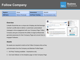 Follow Company

Regions              Global                 Dimensions              300x250

IAB Name             Medium Rectangle       3rd Party Tracking      Yes (impressions only)




     Overview
     LinkedIn Social Ads are a unique set of display ads that leverage
     member’s profile data to deliver a customized, personalized
     message to drive engagement with your Company Page. Follow
     Company ads give companies the ability to target professionals,
     generate awareness for their Company Page and convert them to
     engaged Followers.


     Assets

     No assets are required to build out the Follow Company Ads as they

     pull information from the Company and Member Profile Pages.

     1. 3rd Party Tracking available – Impressions only

     2. Can track follower on the Analytics page on their Company Page
 