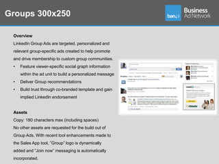 Groups 300x250

 Overview
 LinkedIn Group Ads are targeted, personalized and
 relevant group-specific ads created to help promote
 and drive membership to custom group communities.
 •   Feature viewer-specific social graph information
     within the ad unit to build a personalized message
 •   Deliver Group recommendations
 •   Build trust through co-branded template and gain
     implied LinkedIn endorsement


 Assets
 Copy: 180 characters max (including spaces)
 No other assets are requested for the build out of
 Group Ads. With recent tool enhancements made to
 the Sales App tool, ”Group” logo is dynamically
 added and ”Join now” messaging is automatically
 incorporated.
 