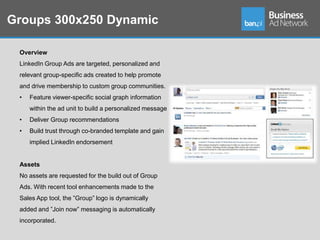 Groups 300x250 Dynamic

 Overview
 LinkedIn Group Ads are targeted, personalized and
 relevant group-specific ads created to help promote
 and drive membership to custom group communities.
 •   Feature viewer-specific social graph information
     within the ad unit to build a personalized message
 •   Deliver Group recommendations
 •   Build trust through co-branded template and gain
     implied LinkedIn endorsement


 Assets
 No assets are requested for the build out of Group
 Ads. With recent tool enhancements made to the
 Sales App tool, the ”Group” logo is dynamically
 added and ”Join now” messaging is automatically
 incorporated.
 