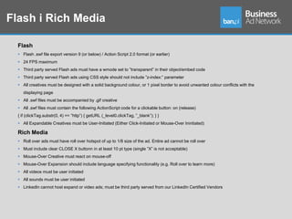 Flash i Rich Media

  Flash
   Flash .swf file export version 9 (or below) / Action Script 2.0 format (or earlier)
   24 FPS maximum
   Third party served Flash ads must have a wmode set to ”transparent” in their object/embed code
   Third party served Flash ads using CSS style should not include ”z-index:” parameter
   All creatives must be designed with a solid background colour, or 1 pixel border to avoid unwanted colour conflicts with the
     displaying page
   All .swf files must be accompanied by .gif creative
   All .swf files must contain the following ActionScript code for a clickable button: on (release)
  { if (clickTag.substr(0, 4) == ”http”) { getURL (_level0.clickTag, ”_blank”); } }
   All Expandable Creatives must be User-Initiated (Either Click-Initiated or Mouse-Over Inintiated)

  Rich Media
   Roll over ads must have roll over hotspot of up to 1/8 size of the ad. Entire ad cannot be roll over
   Must include clear CLOSE X buttonn in at least 10 pt type (single ”X” is not acceptable)
   Mouse-Over Creative must react on mouse-off
   Mouse-Over Expansion should include language specifying functionality (e.g. Roll over to learn more)
   All videos must be user initiated
   All sounds must be user initiated
   LinkedIn cannot host expand or video ads; must be third party served from our LinkedIn Certified Vendors
 