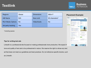 Textlink

Regions                Global                 Dimensions             960x17                      Placement Example:
IAB Name               N/A                    Size Limit             90 characters*

Rich Media Options     No                     Video/Audio            No

3rd party tracking     Yes


  *including spaces




 Tips for writing text ads

 LinkedIn is a professional site focused on making professionals more productive. We expect the

 tone and quality of text ads to be professional in nature. We reserve the right to refuse any text

 ad that does not meet our guidelines and best practices. Do not reference specific brands, such

 as LinkedIn.
 