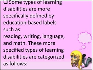  Some types of learning
disabilities are more
specifically defined by
education-based labels
such as
reading, writing, language,
and math. These more
specified types of learning
disabilities are categorized
as follows:
 