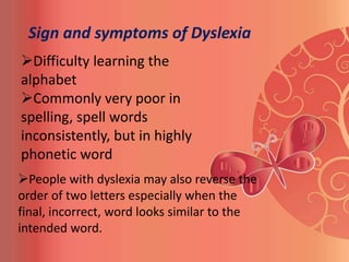 Sign and symptoms of Dyslexia
Difficulty learning the
alphabet
Commonly very poor in
spelling, spell words
inconsistently, but in highly
phonetic word
People with dyslexia may also reverse the
order of two letters especially when the
final, incorrect, word looks similar to the
intended word.
 